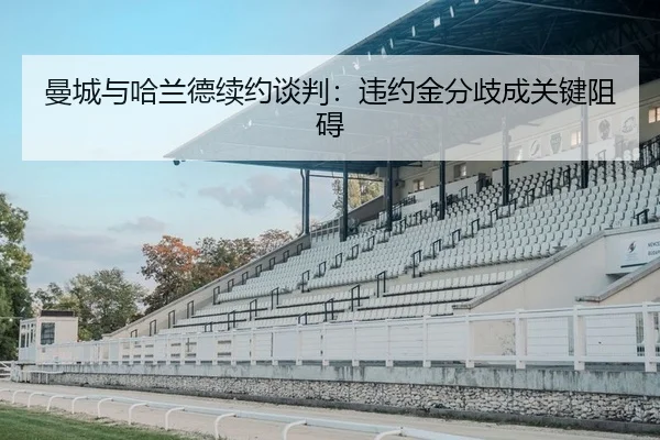 曼城与哈兰德续约谈判：违约金分歧成关键阻碍（yaxin）